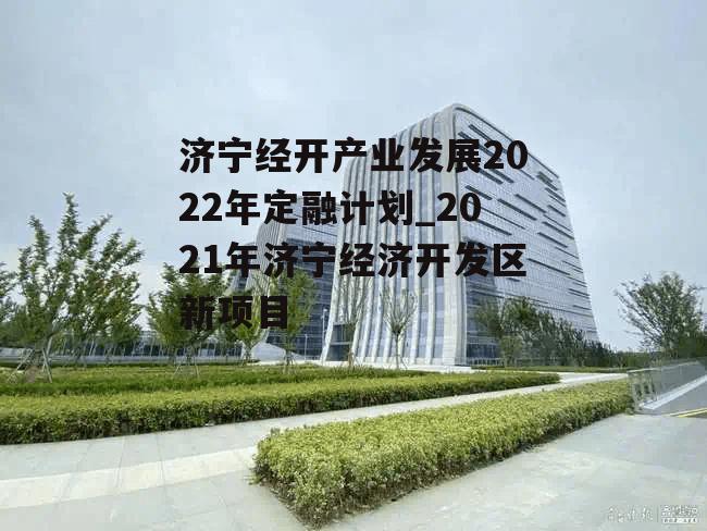 济宁经开产业发展2022年定融计划_2021年济宁经济开发区新项目