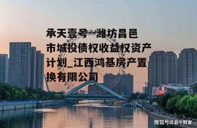 承天壹号--潍坊昌邑市城投债权收益权资产计划_江西鸿基房产置换有限公司