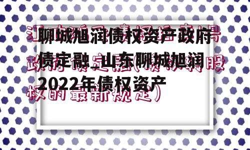 聊城旭润债权资产政府债定融_山东聊城旭润2022年债权资产