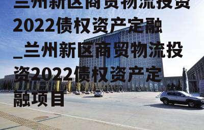 兰州新区商贸物流投资2022债权资产定融_兰州新区商贸物流投资2022债权资产定融项目