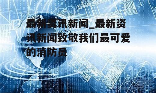 最新资讯新闻_最新资讯新闻致敬我们最可爱的消防员