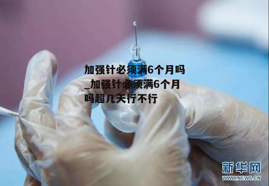 加强针必须满6个月吗_加强针必须满6个月吗超几天行不行