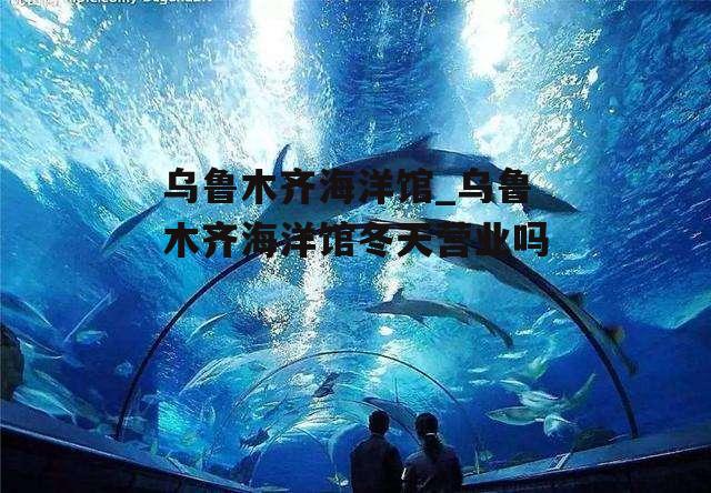 乌鲁木齐海洋馆_乌鲁木齐海洋馆冬天营业吗