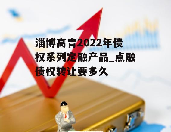 淄博高青2022年债权系列定融产品_点融债权转让要多久