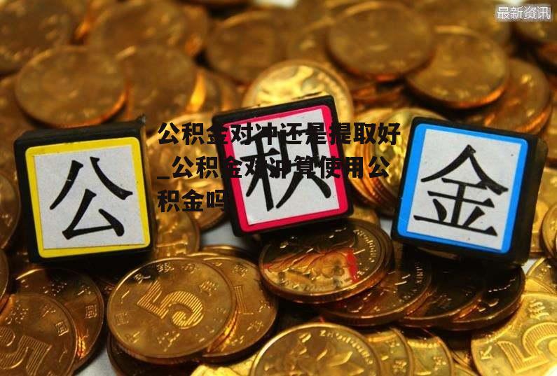 公积金对冲还是提取好_公积金对冲算使用公积金吗