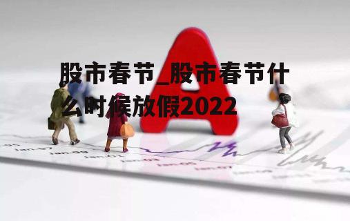 股市春节_股市春节什么时候放假2022