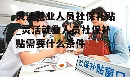 灵活就业人员社保补贴_灵活就业人员社保补贴需要什么条件