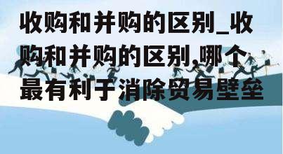 收购和并购的区别_收购和并购的区别,哪个最有利于消除贸易壁垒