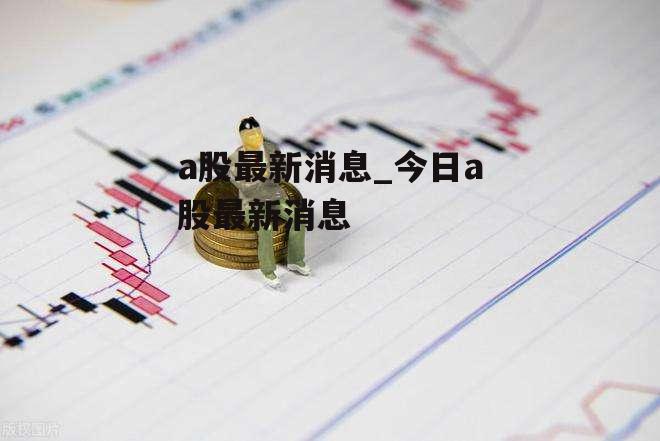 a股最新消息_今日a股最新消息