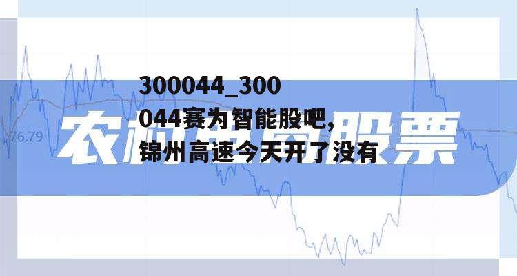 300044_300044赛为智能股吧,锦州高速今天开了没有