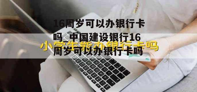 16周岁可以办银行卡吗_中国建设银行16周岁可以办银行卡吗