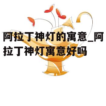 阿拉丁神灯的寓意_阿拉丁神灯寓意好吗