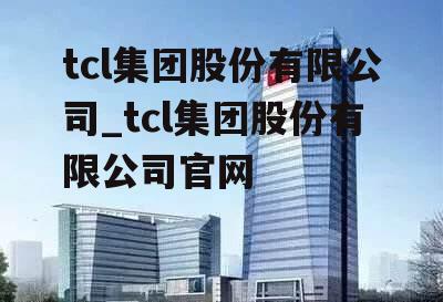 tcl集团股份有限公司_tcl集团股份有限公司官网