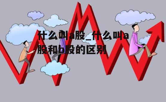 什么叫a股_什么叫a股和b股的区别