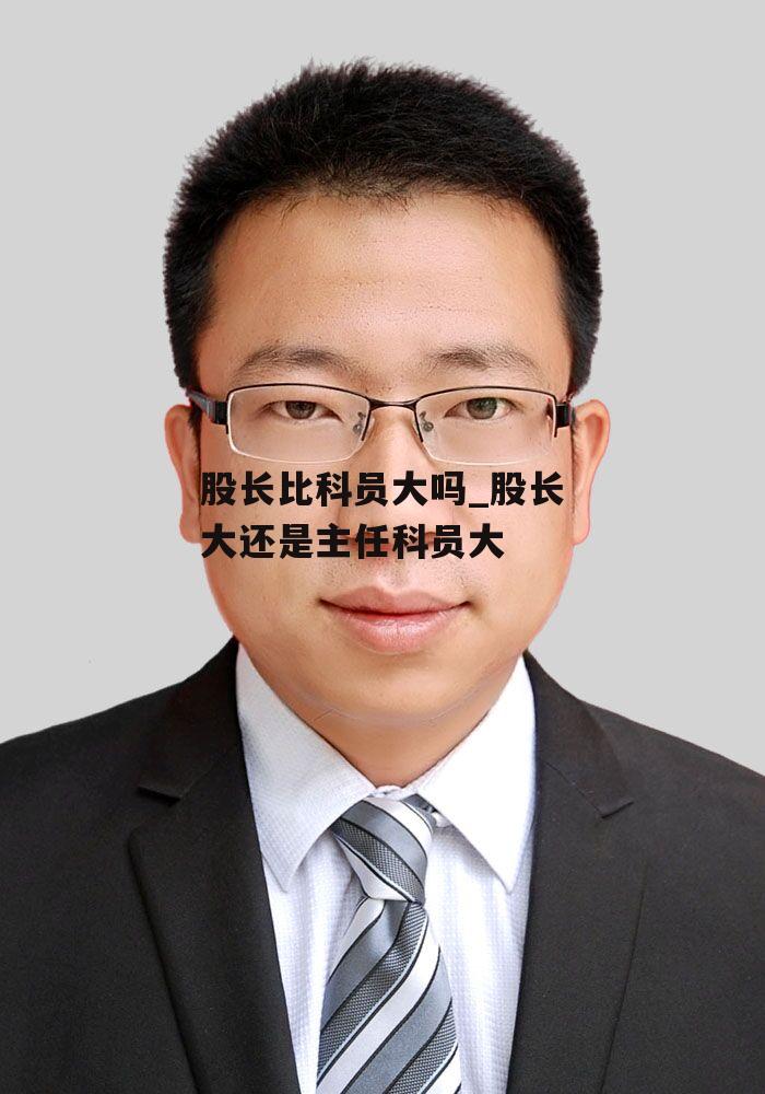 股长比科员大吗_股长大还是主任科员大