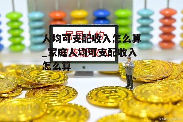 人均可支配收入怎么算_家庭人均可支配收入怎么算