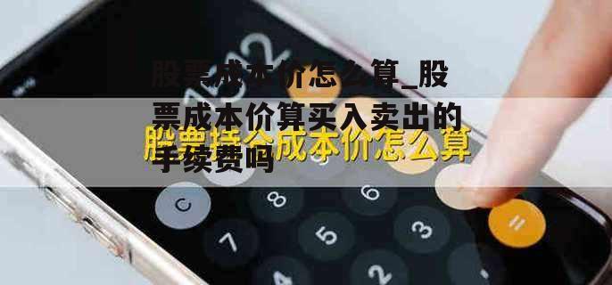 股票成本价怎么算_股票成本价算买入卖出的手续费吗