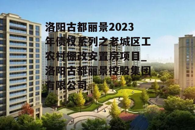 洛阳古都丽景2023年债权系列之老城区工农村棚改安置房项目_洛阳古都丽景控股集团有限公司