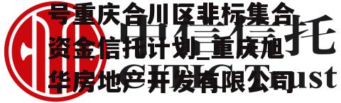 央企信托-华旭347号重庆合川区非标集合资金信托计划_重庆旭华房地产开发有限公司