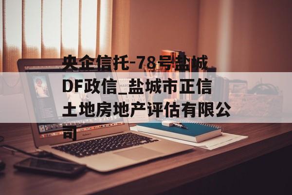 央企信托-78号盐城DF政信_盐城市正信土地房地产评估有限公司