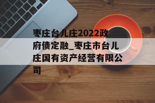 枣庄台儿庄2022政府债定融_枣庄市台儿庄国有资产经营有限公司