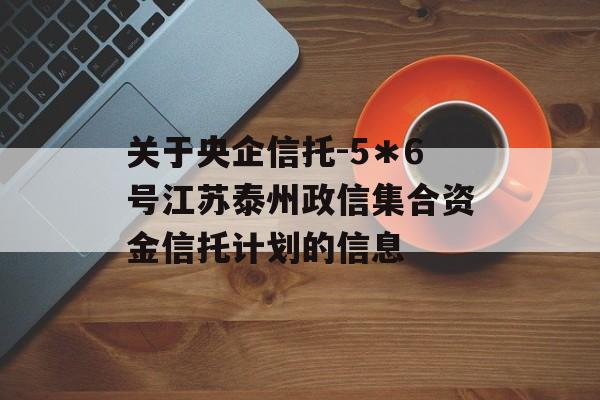 关于央企信托-5＊6号江苏泰州政信集合资金信托计划的信息