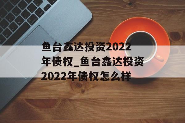 鱼台鑫达投资2022年债权_鱼台鑫达投资2022年债权怎么样