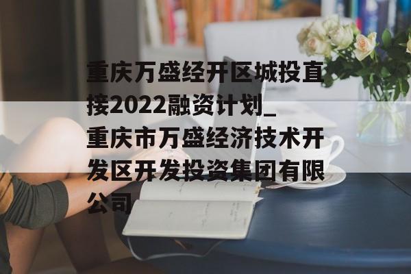 重庆万盛经开区城投直接2022融资计划_重庆市万盛经济技术开发区开发投资集团有限公司