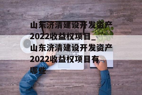 山东济清建设开发资产2022收益权项目_山东济清建设开发资产2022收益权项目有哪些