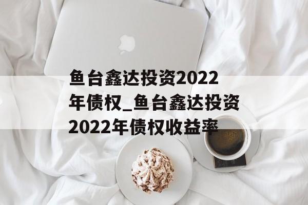 鱼台鑫达投资2022年债权_鱼台鑫达投资2022年债权收益率