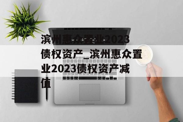 滨州惠众置业2023债权资产_滨州惠众置业2023债权资产减值