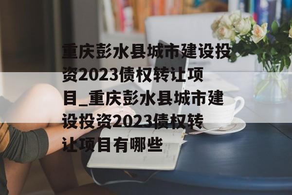 重庆彭水县城市建设投资2023债权转让项目_重庆彭水县城市建设投资2023债权转让项目有哪些