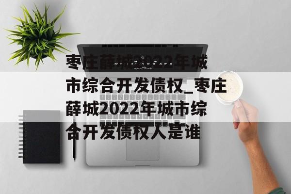 枣庄薛城2022年城市综合开发债权_枣庄薛城2022年城市综合开发债权人是谁