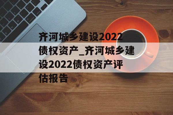 齐河城乡建设2022债权资产_齐河城乡建设2022债权资产评估报告