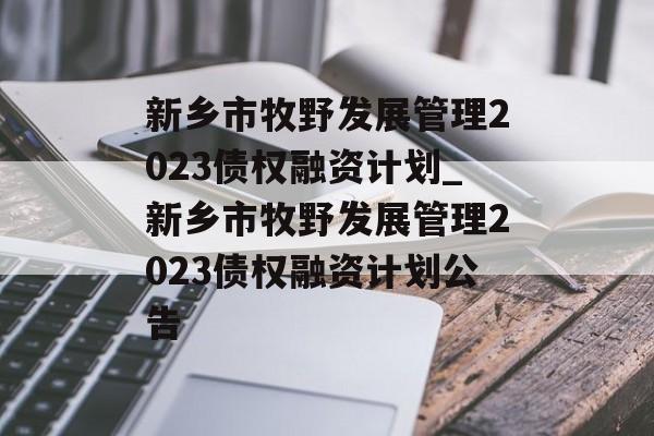 新乡市牧野发展管理2023债权融资计划_新乡市牧野发展管理2023债权融资计划公告