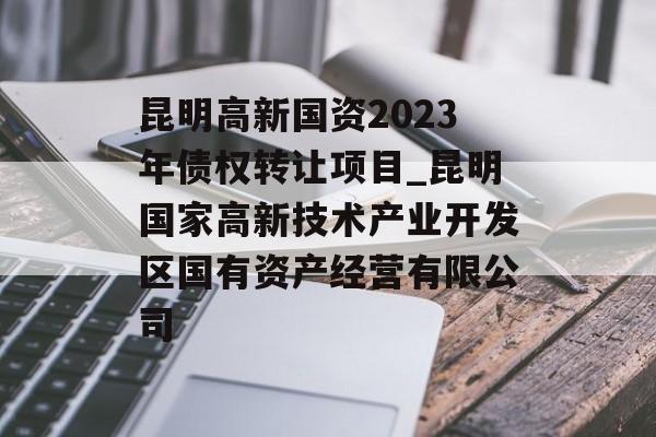 昆明高新国资2023年债权转让项目_昆明国家高新技术产业开发区国有资产经营有限公司