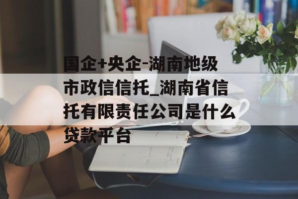 国企+央企-湖南地级市政信信托_湖南省信托有限责任公司是什么贷款平台