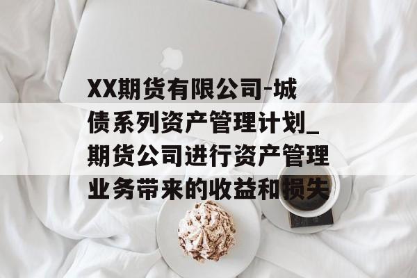 XX期货有限公司-城债系列资产管理计划_期货公司进行资产管理业务带来的收益和损失