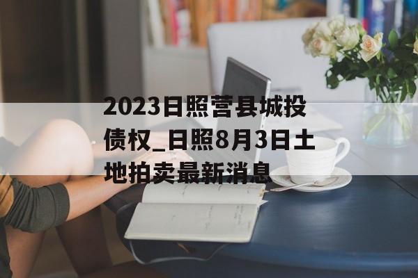 2023日照营县城投债权_日照8月3日土地拍卖最新消息