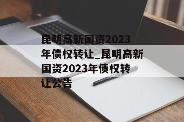 昆明高新国资2023年债权转让_昆明高新国资2023年债权转让公告