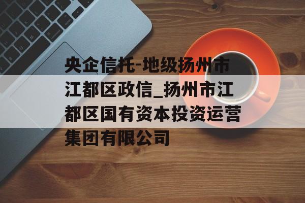 央企信托-地级扬州市江都区政信_扬州市江都区国有资本投资运营集团有限公司