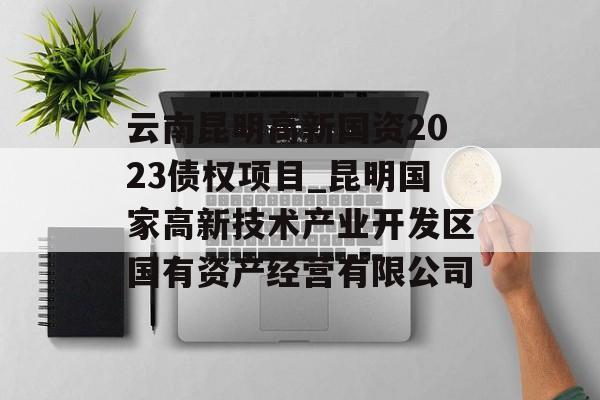 云南昆明高新国资2023债权项目_昆明国家高新技术产业开发区国有资产经营有限公司