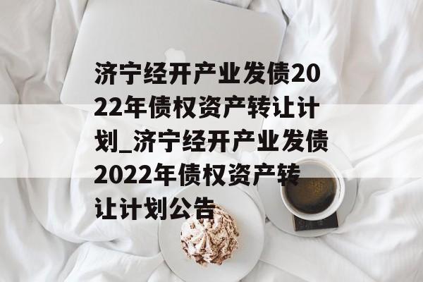 济宁经开产业发债2022年债权资产转让计划_济宁经开产业发债2022年债权资产转让计划公告