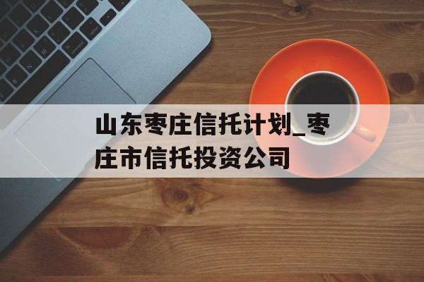 山东枣庄信托计划_枣庄市信托投资公司