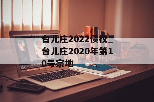 台儿庄2022债权_台儿庄2020年第10号宗地