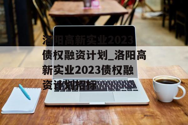 洛阳高新实业2023债权融资计划_洛阳高新实业2023债权融资计划招标