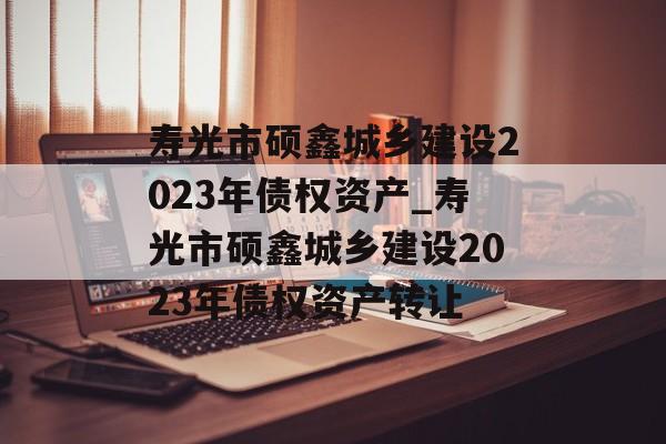 寿光市硕鑫城乡建设2023年债权资产_寿光市硕鑫城乡建设2023年债权资产转让