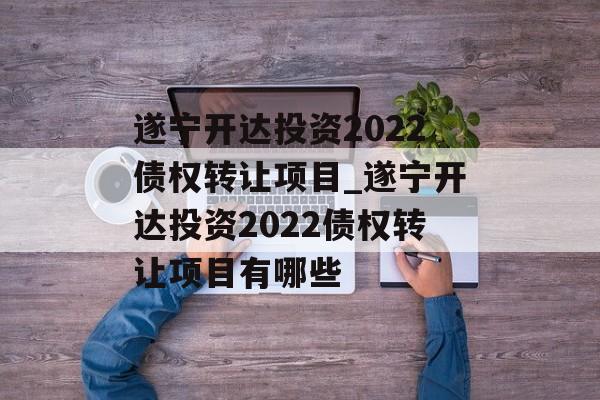 遂宁开达投资2022债权转让项目_遂宁开达投资2022债权转让项目有哪些