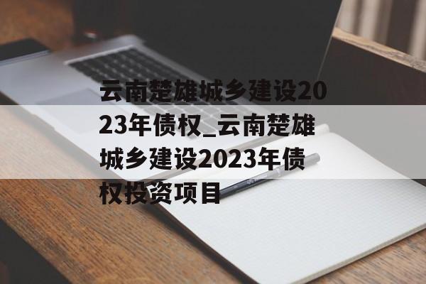 云南楚雄城乡建设2023年债权_云南楚雄城乡建设2023年债权投资项目