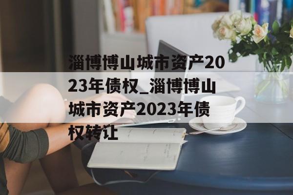 淄博博山城市资产2023年债权_淄博博山城市资产2023年债权转让